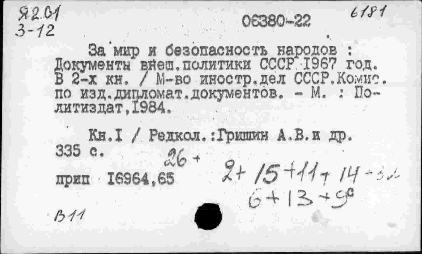 ﻿Я 3-12
06380-22
6/У1
За мир и безопасность народов : Документа вйеш.политики СССР 1967 год. В 2-х ки. / М-во иностр.дел СССР.Комис, по изд.дипломат.документов. - М. : Политиздат, 1984.
Кн.1 / Редкол.:Гришин А.В.и др. 335 с.	•+
прип 16964,65